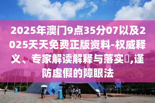 2025年澳門9點(diǎn)35分07以及2025天天免費(fèi)正版資料-權(quán)威釋義、專家解讀解釋與落實(shí)?,謹(jǐn)防虛假的障眼法