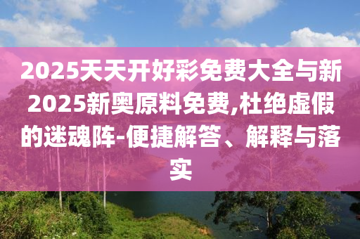 2025天天開(kāi)好彩免費(fèi)大全與新2025新奧原料免費(fèi),杜絕虛假的迷魂陣-便捷解答、解釋與落實(shí)