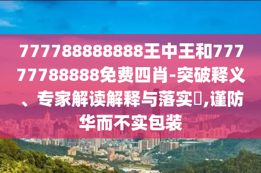 777788888888王中王和77777788888免費(fèi)四肖-突破釋義、專家解讀解釋與落實(shí)?,謹(jǐn)防華而不實(shí)包裝