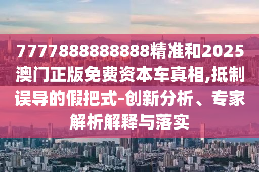 7777888888888精準(zhǔn)和2025澳門(mén)正版免費(fèi)資本車(chē)真相,抵制誤導(dǎo)的假把式-創(chuàng)新分析、專(zhuān)家解析解釋與落實(shí)