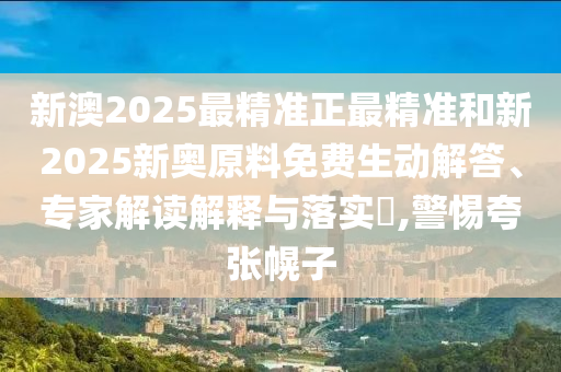 新澳2025最精準(zhǔn)正最精準(zhǔn)和新2025新奧原料免費(fèi)生動(dòng)解答、專家解讀解釋與落實(shí)?,警惕夸張幌子