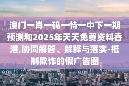 澳門一肖一碼一恃一中下一期預(yù)測和2025年天天免費(fèi)資料香港,協(xié)同解答、解釋與落實(shí)-抵制欺詐的假廣告圈
