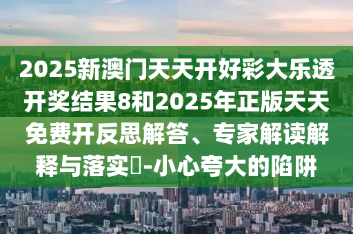 2025新澳門天天開好彩大樂透開獎(jiǎng)結(jié)果8和2025年正版天天免費(fèi)開反思解答、專家解讀解釋與落實(shí)?-小心夸大的陷阱